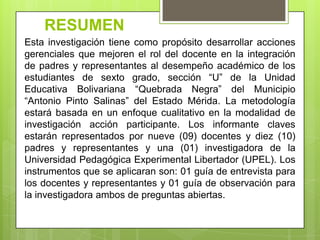 RESUMENEsta investigación tiene como propósito desarrollar acciones gerenciales que mejoren el rol del docente en la integración de padres y representantes al desempeño académico de los estudiantes de sexto grado, sección “U” de la Unidad Educativa Bolivariana “Quebrada Negra” del Municipio “Antonio Pinto Salinas” del Estado Mérida. La metodología estará basada en un enfoque cualitativo en la modalidad de investigación acción participante. Los informante claves estarán representados por nueve (09) docentes y diez (10) padres y representantes y una (01) investigadora de la Universidad Pedagógica Experimental Libertador (UPEL). Los instrumentos que se aplicaran son: 01 guía de entrevista para los docentes y representantes y 01 guía de observación para la investigadora ambos de preguntas abiertas. 