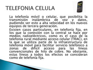 La telefonía móvil o celular, que posibilita la
transmisión inalámbrica de voz y datos,
pudiendo ser esto a alta velocidad en los nuevos
equipos de tercera generación.
Existen casos particulares, en telefonía fija, en
los que la conexión con la central se hace por
medios radioeléctricos, como es el caso de la
telefonía rural mediante acceso celular (TRAC), en
la que se utiliza parte de la infraestructura de
telefonía móvil para facilitar servicio telefónico a
zonas de difícil acceso para las líneas
convencionales de hilo de cobre. No obstante,
estas líneas a todos los efectos se consideran
como de telefonía fija.

 