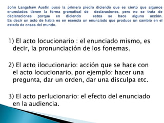 1) El acto locucionario : el enunciado mismo, es
decir, la pronunciación de los fonemas.
2) El acto ilocucionario: acción que se hace con
el acto locucionario, por ejemplo: hacer una
pregunta, dar un orden, dar una disculpa etc.
3) El acto perlucionario: el efecto del enunciado
en la audiencia.

 