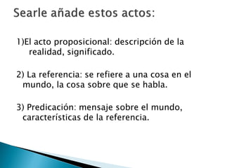1)El acto proposicional: descripción de la
realidad, significado.
2) La referencia: se refiere a una cosa en el
mundo, la cosa sobre que se habla.
3) Predicación: mensaje sobre el mundo,
características de la referencia.

 