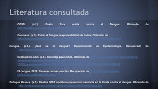 Literatura consultada 
CCSS. (s.f.). Costa Rica unida contra el Dengue. Obtenido de 
http://dengue.ccss.sa.cr/guia_movilizacion.html 
Coomeva. (s.f.). Evitar el Dengue responsabilidad de todos. Obtenido de 
http://medicinaprepagada.coomeva.com.co/publicaciones.php?id=40812&dPrint=1 
Dengue. (s.f.). ¿Qué es el dengue? Departamento de Epidemiología. Recuperado de 
http://epi.minsal.cl/epi/html/enfer/Dengue.htm 
Ecologismo.com. (s.f.). Reciclaje para niños. Obtenido de http://www.ecologismo.com/consejos-verdes/ 
reciclaje-para-ninos/#!kalooga- 
13372/~estudiantes%20~Ay%5E0.75%20~c%C3%B3mo%5E0.56%20~Pilas%5E0.42 
El dengue. 2012. Causas- consecuencias. Recuperado de http://eldengue-causas-consecuenciasc. 
blogspot.com/ 
Enfoque Oaxaca. (s.f.). Realiza IMSS oportuna prevención sanitaria en la Costa contra el dengue. Obtenido de 
http://enfoqueoaxaca.com/wp-content/uploads/2013/04/dengue.jpg 
 