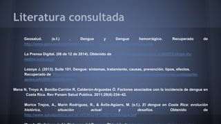 Literatura consultada 
Geosalud. (s.f.) . Dengue y Dengue hemorrágico. Recuperado de 
http://www.geosalud.com/enfermedades_infecciosas/dengue/dengue.htm 
La Prensa Digital. (08 de 12 de 2014). Obtenido de http://www.laprensa.com.ar/408572-Gripe-Vs-resfrio. 
note.aspx 
Lozoya J. (2013). Suite 101. Dengue: síntomas, tratamiento, causas, prevención, tipos, efectos. 
Recuperado de http://suite101.net/article/dengue-causas-sintomas-signos-prevencion-y-mosquito-aedes- 
a44285#.VA5jV8J5Pec 
Mena N, Troyo A, Bonilla-Carrión R, Calderón-Arguedas Ó. Factores asociados con la incidencia de dengue en 
Costa Rica. Rev Panam Salud Publica. 2011;29(4):234–42. 
Morice Trejos, A., Marín Rodríguez, R., & Ávila-Agüero, M. (s.f.). El dengue en Costa Rica: evolución 
histórica, situación actual y desafíos. Obtenido de 
http://www.saludpublica.ucr.ac.cr/Libro/10%20El%20dengue.pdf 
Mundo Medicinas. (s.f.). Síntomas del Dengue. Obtenido de http://www.mundomedicinas.com/wp- 
 
