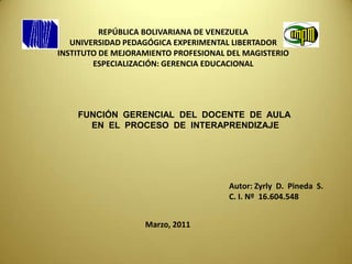 REPÚBLICA BOLIVARIANA DE VENEZUELA UNIVERSIDAD PEDAGÓGICA EXPERIMENTAL LIBERTADOR INSTITUTO DE MEJORAMIENTO PROFESIONAL DEL MAGISTERIO ESPECIALIZACIÓN: GERENCIA EDUCACIONAL  FUNCIÓN  GERENCIAL  DEL  DOCENTE  DE  AULA   EN  EL  PROCESO  DE  INTERAPRENDIZAJE Autor: ZyrlyD.  Pineda  S.                                                                C. I. Nº  16.604.548 Marzo, 2011 