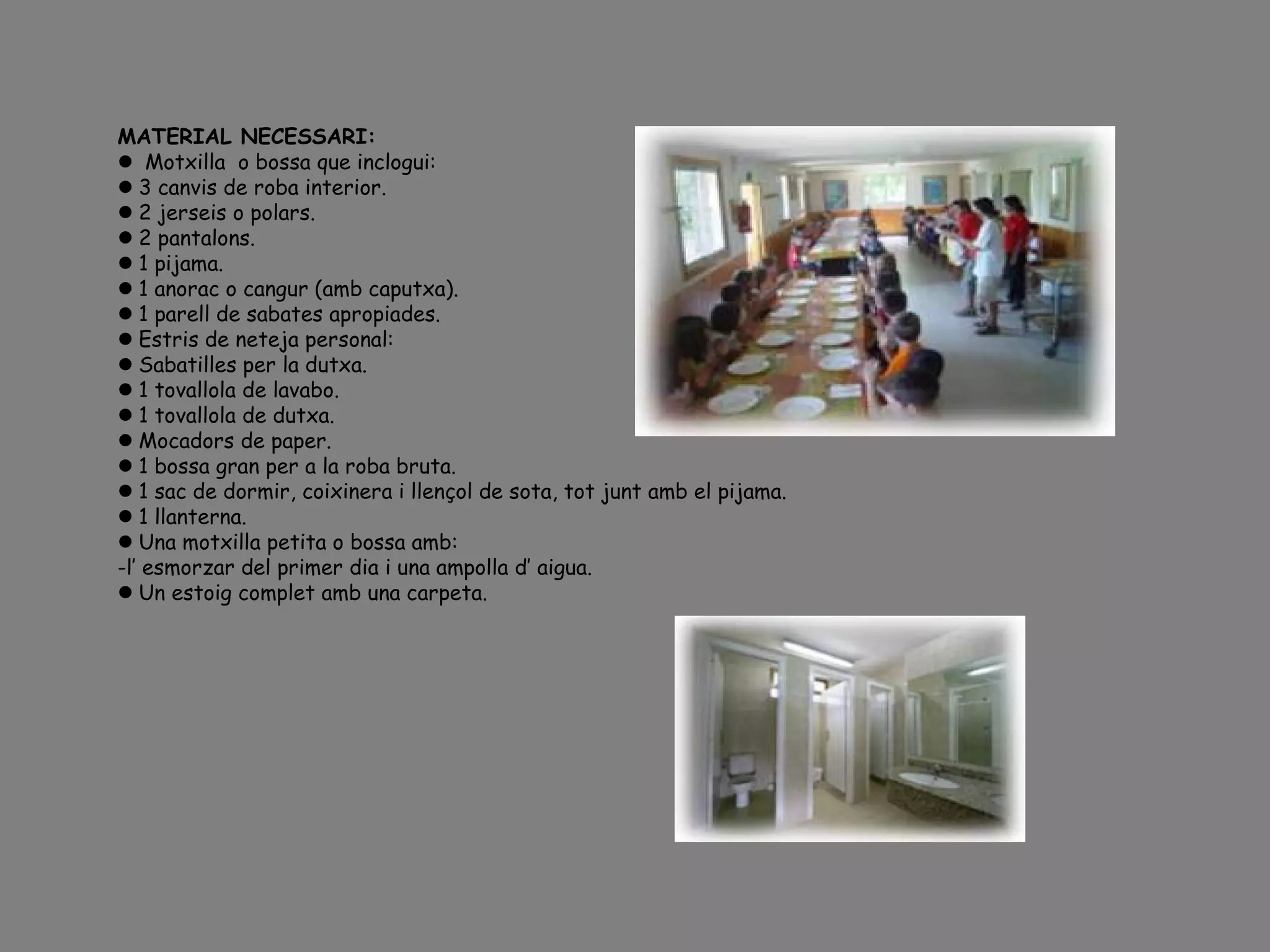 MATERIAL NECESSARI:
 Motxilla o bossa que inclogui:
3 canvis de roba interior.
2 jerseis o polars.
2 pantalons.
1 pijama.
1 anorac o cangur (amb caputxa).
1 parell de sabates apropiades.
Estris de neteja personal:
Sabatilles per la dutxa.
1 tovallola de lavabo.
1 tovallola de dutxa.
Mocadors de paper.
1 bossa gran per a la roba bruta.
1 sac de dormir, coixinera i llençol de sota, tot junt amb el pijama.
1 llanterna.
Una motxilla petita o bossa amb:
-l’ esmorzar del primer dia i una ampolla d’ aigua.
Un estoig complet amb una carpeta.
 