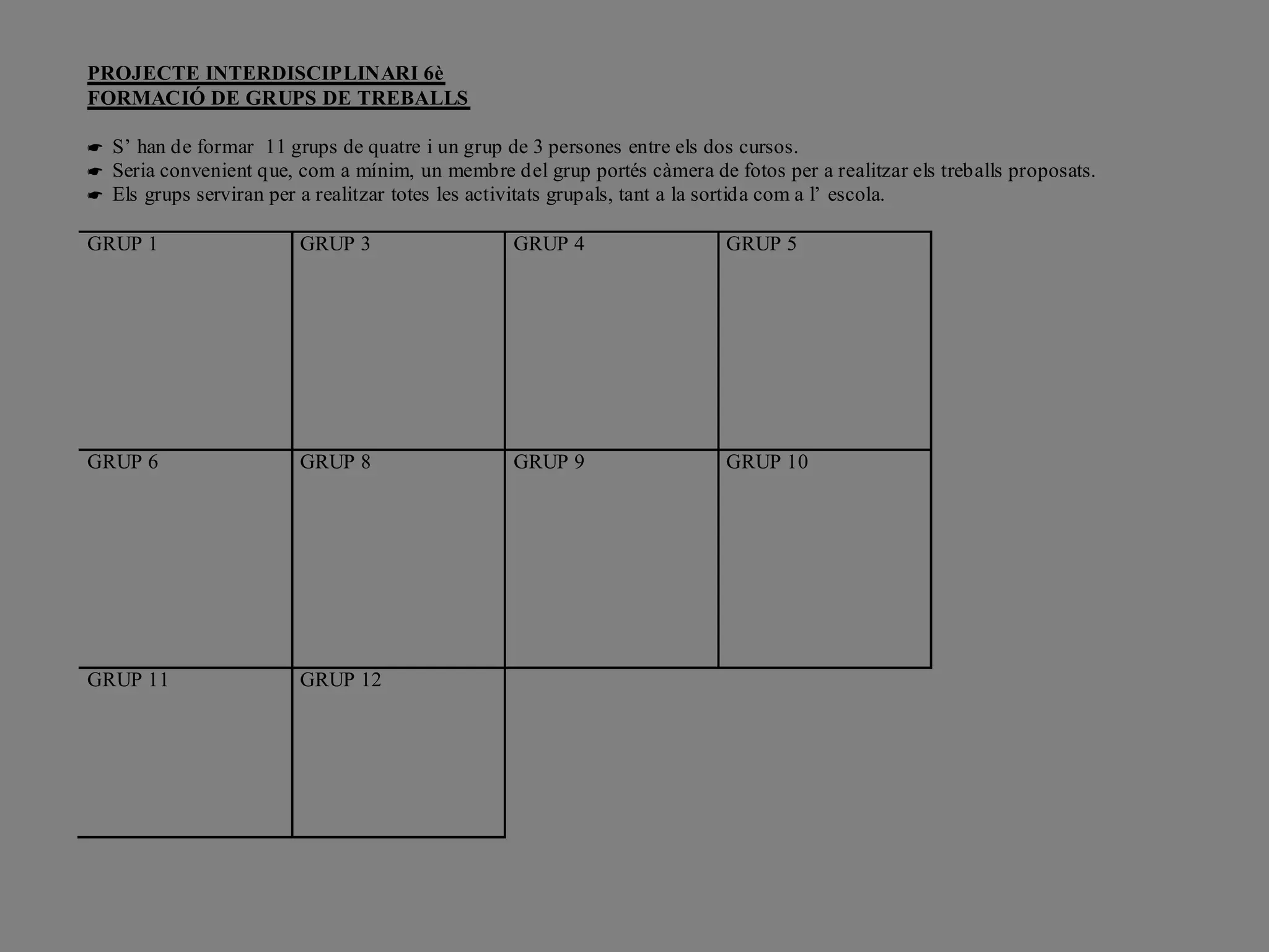 PROJECTE INTERDISCIPLINARI 6è
FORMACIÓ DE GRUPS DE TREBALLS

 S’ han de formar 11 grups de quatre i un grup de 3 persones entre els dos cursos.
 Seria convenient que, com a mínim, un membre del grup portés càmera de fotos per a realitzar els treballs proposats.
 Els grups serviran per a realitzar totes les activitats grupals, tant a la sortida com a l’ escola.

GRUP 1                  GRUP 3                   GRUP 4                   GRUP 5




GRUP 6                  GRUP 8                   GRUP 9                   GRUP 10




GRUP 11                 GRUP 12
 
