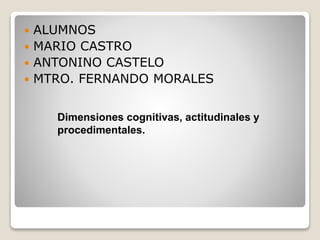  ALUMNOS
 MARIO CASTRO
 ANTONINO CASTELO
 MTRO. FERNANDO MORALES
Dimensiones cognitivas, actitudinales y
procedimentales.
 