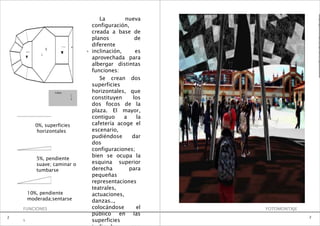 La        nueva                       e

                                               configuración,                           0

                                               creada a base de                         1

                                               planos           de                      B

                                               diferente
                                                                                        A
                              -0.55m
                                       8                                                R
                     5
        +0.5
                 1            %            %   inclinación,     es                      A

                                               aprovechada para
                 m
                                                                                        T
                                                                                        O
                                               albergar distintas
                                               funciones:
                                                  Se crean dos
                                               superficies
                         Cafete                horizontales, que
                                       r
                                       í
                                       a       constituyen     los
                                               dos focos de la
                                               plaza. El mayor,
                                               contiguo     a    la
               0%, superficies                 cafetería acoge el
                horizontales                   escenario,
                                               pudiéndose      dar
                                               dos
                                               configuraciones;
                                               bien se ocupa la
               5%, pendiente
               suave; caminar o                esquina superior
               tumbarse                        derecha        para
                                               pequeñas
                                               representaciones
                                               teatrales,
         10%, pendiente                        actuaciones,
         moderada;sentarse                     danzas..,
    FUNCIONES                                  colocándose       el   FOTOMONTAJE
                                               público en las
2                                                                                   2
    1                                          superficies
 