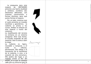 La propuesta para este            e

    espacio     de     MATADERO           0

    presenta una fuerte dualidad          1

    y antítesis. Combina dos              B

    elementos diferentes, con
                                          A
                                          R
    sistemas     constructivos    y       A

    formas distintos, pero que            T
                                          O
    juntos forman el espacio.
        Por un lado, mientras que
    el suelo presenta un trazado
    rectilíneo y geométrico, la
    cubierta se presta a las
    curvas. Ambas se enlazan en
    este aspecto a través del
    contorno.
    La modificación del terreno
    se enmarca en un entorno
    ortogonal. Ante esta forma,
    el trazado responde de dos
    maneras; bien la toma o bien
    la niega.
    La     cubierta   es    ligera,
    reciclable y temporal, y el
    suelo        es       robusto,
    permanente. Ello obliga a la
    renovación de la membrana
    de la cubierta, o sino, a la
    creación de otra estructura.
    Ello podría dar lugar a un
    espacio similar al PS1 del
      FORMA
    MoMA, en el que se convoca
2                                     2
    cada año un concurso para la
      3
 