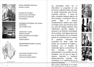 SOCIAL HOUSING, Mulhouse           Las principales ideas son la
                  Lacaton y Vassal
                                                     diversidad. La propuesta es una
                                                     estructura indeterminada, que bien
                  Forjados de hormigón               se puede fragmentar para formar
                  Estructura de invernadero          viviendas comunes o zonas de
                  Economía en materiales             taller, mediante tabiques ligeros, de
                  Terraza/patio                      fácil traslado e instalación; bien se
                                                     puede        dejar       el     espacio
                  VIVIENDAS TUTELADAS, San Vicente   completamente abierto para dejar
                                                                                                                e
                  de Raspeig                         un hangar vacío, que funciona como                         0
                  García-Solera Vera                 una zona de trabajo colectivo. Esta                        2

                                                     indefinición permite adaptar el                            B
                                                                                                                U
                  Ventilación cruzada                proyecto a las distintas necesidades                       E

                  Edificio extruido                  de los artistas. Esta llega al punto de                    N
                                                                                                                O
                  Muros paralelos de hormigón        que la distribución de las viviendas
                  Comunidad                          puede ser cambiada por los artistas
                  Espacio público                    en      cualquier     momento        sin
                                                     necesidad de obras. Todo ello
                  INGINEERING BUILDING, Leicester    dando una sensación de holgura y
                  James Stirling                     amplitud, con el empleo de
                                                     materiales ligeros y económicos, de
                                                     fácil      montaje,         como      el
                                                     policarbonato o los panales de tipo
                  Lucernario orintado al norte
                  Iluminación cenital
                                                     sándwich; con los que se logra el
                  Espacio de trabajo diáfano         aspecto industrial y temporal
                                                     deliberadamente buscado. Ello
                                                     contribuye a su implantación en el
    REFERENCIAS                                                                     COMUNIDAD DE ARTISTAS
                                                     entorno inmediato.
2                                                                                                           3
    9                                                Otro punto importante es el sentir
 