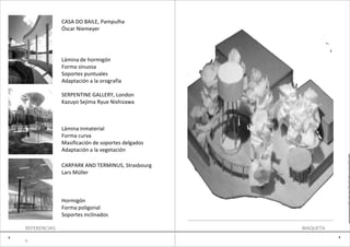 CASA DO BAILE, Pampulha
                  Óscar Niemeyer




                  Lámina de hormigón
                  Forma sinuosa
                  Soportes puntuales
                  Adaptación a la orografía

                  SERPENTINE GALLERY, London
                  Kazuyo Sejima Ryue Nishizawa



                  Lámina inmaterial
                  Forma curva
                  Masificación de soportes delgados
                  Adaptación a la vegetación
                                                                    e
                                                                    0
                  CARPARK AND TERMINUS, Strasbourg
                                                                    3
                  Lars Müller
                                                                    B
                                                                    O
                                                                    N
                                                                    I
                                                                    T
                  Hormigón                                          O
                  Forma poligonal
                  Soportes inclinados

    REFERENCIAS                                       MAQUETA
4                                                               4
    1
 
