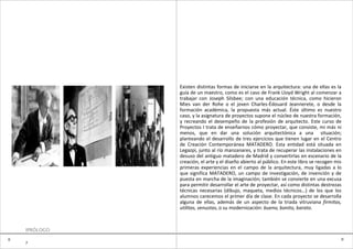 Existen distintas formas de iniciarse en la arquitectura: una de ellas es la
               guía de un maestro, como es el caso de Frank Lloyd Wright al comenzar a
               trabajar con Joseph Silsbee; con una educación técnica, como hicieron
               Mies van der Rohe o el joven Charles-Édouard Jeannerete, o desde la
               formación académica, la propuesta más actual. Éste último es nuestro
               caso, y la asignatura de proyectos supone el núcleo de nuestra formación,
               y recreando el desempeño de la profesión de arquitecto. Este curso de
               Proyectos I trata de enseñarnos cómo proyectar, que consiste, mi más ni
               menos, que en dar una solución arquitectónica a una situación;
               planteando el desarrollo de tres ejercicios que tienen lugar en el Centro
               de Creación Contemporánea MATADERO. Esta entidad está situada en
               Legazpi, junto al río manzanares, y trata de recuperar las instalaciones en
               desuso del antiguo matadero de Madrid y convertirlas en escenario de la
               creación, el arte y el diseño abierto al público. En este libro se recogen mis
               primeras experiencias en el campo de la arquitectura, muy ligadas a lo
               que significa MATADERO, un campo de investigación, de invención y de
               puesta en marcha de la imaginación; también se convierte en una excusa
               para permitir desarrollar el arte de proyectar, así como distintas destrezas
               técnicas necesarias (dibujo, maqueta, medios técnicos…) de los que los
               alumnos carecemos el primer día de clase. En cada proyecto se desarrolla
               alguna de ellas, además de un aspecto de la triada vitruviana firmitas,
               utilitas, venustas, o su modernización: bueno, bonito, barato.



    IPRÓLOGO
0                                                                                           0
    7
 