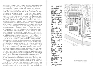 FLEXIBILIDADDUALIDADRECICLAJEHABITA   El    primer
                                                                                  e
                                                                                  0
    BILIDADINTERACTUARMULTIFUNCIONALI     proyecto                                1
                                          consiste en
    DADECONOMÍAPOLIGONALCURVODESM         crear     un
                                                                                  B
                                                                                  A

    ONTABLEPERMANENTEORTOGONALIDADI       escenario                               R

                                          para acoger                             A

    RREGULARIDADINTROVERTIDOEXTROVER      los eventos
                                                                                  T
                                                                                  O

    TIDOFLEXIBILIDADDUALIDADRECICLAJEH    multitudinar
                                          ios      que
    ABITABILIDADINTERACTUARMULTIFUNCIO    tiene lugar
    NALIDADECONOMÍAPOLIGONALCURVOD        en la plaza
                                          de
    ESMONTABLEPERMANENTEORTOGONALI        matadero, y
    DADIRREGULARIDADINTROVERTIDOEXTR      que        de
                                          servicio a la
    OVERTIDOFLEXIBILIDADDUALIDADRECICL    cafetería de
    AJEHABITABILIDADINTERACTUARMULTIF     las    Naves              E=1/200

                                          del Español.
    UNCIONALIDADECONOMÍAPOLIGONALCU       En       esta
    RVODESMONTABLEPERMANENTEORTOG         propuesta
                                          decidí
    ONALIDADIRREGULARIDADINTROVERTIDO     ocupar todo
    EXTROVERTIDOFLEXIBILIDADDUALIDADR     el   espacio
                                          de la plaza
    ECICLAJEHABITABILIDADINTERACTUARM     para hacer
    ULTIFUNCIONALIDADECONOMÍAPOLIGON      de ella un
                                          lugar
    ALCURVODESMONTABLEPERMANENTEO         habitable,
    RTOGONALIDADIRREGULARIDADINTROVE      un lugar de
                                          estancia    y
    RTIDOEXTROVERTIDOFLEXIBILIDADDUALI
        IDEAS                             no        un    MAPA DE SITUACIÓN
1   DADRECICLAJEHABITABILIDADINTERACTU    espacio                             1
       1                                  desamparad
 