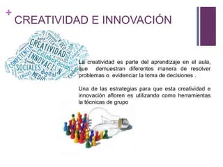 +
CREATIVIDAD E INNOVACIÓN
La creatividad es parte del aprendizaje en el aula,
que demuestran diferentes manera de resolver
problemas o evidenciar la toma de decisiones .
Una de las estrategias para que esta creatividad e
innovación afloren es utilizando como herramientas
la técnicas de grupo
.
 