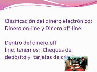 Clasificación del dinero electrónico:  Dinero on-line y Dinero off-line.Dentro del dinero off line, tenemos:  Cheques de depósito y  tarjetas de crédito.