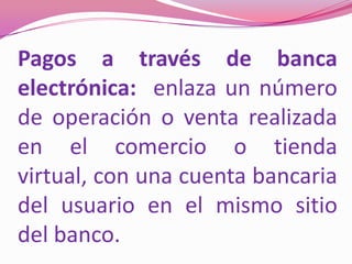 Pagos a través de banca electrónica:  enlaza un número de operación o venta realizada en el comercio o tienda virtual, con una cuenta bancaria del usuario en el mismo sitio del banco.