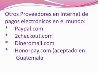 Otros Proveedores en Internet de pagos electrónicos en el mundo:*	Paypal.com*	2checkout.com*	Dineromail.com*	Honorpay.com (aceptado en         Guatemala          