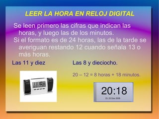 LEER LA HORA EN RELOJ DIGITAL
Se leen primero las cifras que indican las
  horas, y luego las de los minutos.
Si el formato es de 24 horas, las de la tarde se
  averiguan restando 12 cuando señala 13 o
  más horas.
Las 11 y diez        Las 8 y dieciocho.

                     20 – 12 = 8 horas + 18 minutos.
 