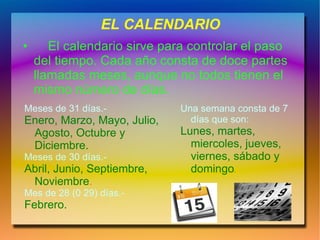 EL CALENDARIO
•      El calendario sirve para controlar el paso
    del tiempo. Cada año consta de doce partes
    llamadas meses, aunque no todos tienen el
    mismo número de días.
Meses de 31 días.-            Una semana consta de 7
Enero, Marzo, Mayo, Julio,      días que son:
 Agosto, Octubre y            Lunes, martes,
 Diciembre.                     miercoles, jueves,
Meses de 30 días.-              viernes, sábado y
Abril, Junio, Septiembre,       domingo.
 Noviembre.
Mes de 28 (0 29) días.-
Febrero.
 