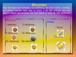 Monedas
 Hay dos tipos de monedas, los céntimos, de color cobre o dorado,
que tienen menos valor que un euro, y de dos colores que son
igual o mayor que el euro. Un euro tiene un total de 100 céntimos.


  Céntimos.
                                           Euros.
  1 céntimo        2 céntimos.
                                                    1 Euro

  5 céntimos      10 céntimos
                                                  2 Euros
  20 céntimos     50 céntimos
 