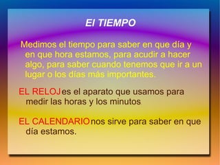 El TIEMPO

Medimos el tiempo para saber en que día y
 en que hora estamos, para acudir a hacer
 algo, para saber cuando tenemos que ir a un
 lugar o los días más importantes.
EL RELOJ es el aparato que usamos para
 medir las horas y los minutos
                             .




EL CALENDARIO nos sirve para saber en que
 día estamos.
 