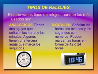 TIPOS DE RELOJES.
Existen varios tipos de relojes, aunque los más
 usados son:
ANALÓGICOS:Tienen         DIGITALES: Señalan las
dos agujas que              horas, los minutos y los
señalan las horas y los     segundos con
minutos. Algunos            números. Pueden
tienen una tercera          marcar las horas en
aguja que marca los         forma de 12 ó 24
segundos.                   horas.
 
