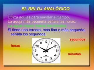 EL RELOJ ANALÓGICO
Utiliza agujas para señalar el tiempo.
La aguja más pequeña señala las horas.
La aguja mayor marca los minutos.
Si tiene una tercera, más fina o más pequeña,
  señala los segundos.
                                   segundos
 horas

                                  minutos
 