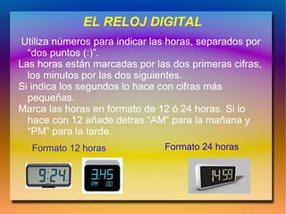 EL RELOJ DIGITAL
 Utiliza números para indicar las horas, separados por
  “dos puntos (:)”.
Las horas están marcadas por las dos primeras cifras,
  los minutos por las dos siguientes.
Si indica los segundos lo hace con cifras más
  pequeñas.
Marca las horas en formato de 12 ó 24 horas. Si lo
  hace con 12 añade detras “AM” para la mañana y
  “PM” para la tarde.
   Formato 12 horas             Formato 24 horas
 