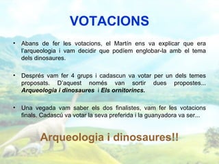 VOTACIONS
• Abans de fer les votacions, el Martín ens va explicar que era
  l’arqueologia i vam decidir que podíem englobar-la amb el tema
  dels dinosaures.

• Després vam fer 4 grups i cadascun va votar per un dels temes
  proposats. D’aquest només van sortir dues propostes...
  Arqueologia i dinosaures i Els ornitorincs.

• Una vegada vam saber els dos finalistes, vam fer les votacions
  finals. Cadascú va votar la seva preferida i la guanyadora va ser...


         Arqueologia i dinosaures!!
 