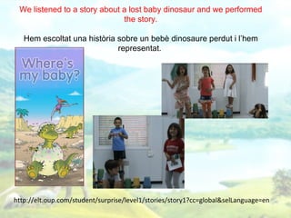 We listened to a story about a lost baby dinosaur and we performed
                              the story.

   Hem escoltat una història sobre un bebè dinosaure perdut i l’hem
                             representat.




http://elt.oup.com/student/surprise/level1/stories/story1?cc=global&selLanguage=en
 