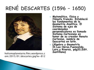  Matemático, físico y
filósofo francés. Estableció
los fundamentos de la
Geometría Analítica. El
Sistema de ejes de
coordenados
perpendiculares es llamado
Sistema Cartesiano en
honor de su creador Renato
Cartesius, nombre de
Descartes en latín.
 (Álgebra y Geometría
II,Las Heras,Fuenzalida,
Lara,y Riveros, pág33,Edit.
Santillana)
holismoplanetario.files.wordpress.c
om/2015/01/descartes.jpg?w=812
 