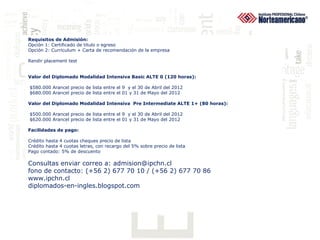 Requisitos de Admisión:
Opción 1: Certificado de titulo o egreso
Opción 2: Curriculum + Carta de recomendación de la empresa

Rendir placement test


Valor del Diplomado Modalidad Intensiva Basic ALTE 0 (120 horas):

$580.000 Arancel precio de lista entre el 9 y el 30 de Abril del 2012
$680.000 Arancel precio de lista entre el 01 y 31 de Mayo del 2012

Valor del Diplomado Modalidad Intensiva Pre Intermediate ALTE 1+ (80 horas):

$500.000 Arancel precio de lista entre el 9 y el 30 de Abril del 2012
$620.000 Arancel precio de lista entre el 01 y 31 de Mayo del 2012

Facilidades de pago:

Crédito hasta 4 cuotas cheques precio de lista
Crédito hasta 4 cuotas letras, con recargo del 5% sobre precio de lista
Pago contado: 5% de descuento

Consultas enviar correo a: admision@ipchn.cl
fono de contacto: (+56 2) 677 70 10 / (+56 2) 677 70 86
www.ipchn.cl
diplomados-en-ingles.blogspot.com
 