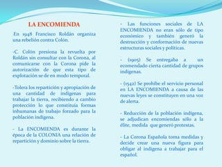 LA ENCOMIENDA                       - Las funciones sociales de LA
                                           ENCOMIENDA no eran sólo de tipo
En 1948 Francisco Roldán organiza
-
                                           económico y también generó la
una rebelión contra Colón.                 destrucción y conformación de nuevas
                                           estructuras sociales y políticas.
-C. Colón presiona la revuelta por
Roldán sin consultar con la Corona, al     - (1905) Se entregaba a           un
comunicarse con la Corona pide la          ecomendado cierta cantidad de grupos
autorización de que esta tipo de           indígenas.
explotación se de en modo temporal.
                                           - (1542) Se prohíbe el servicio personal
-Tolera los repartición y apropiación de   en LA ENCOMIENDA a causa de las
una cantidad de indígenas para             nuevas leyes se constituyen en una voz
trabajar la tierra, recibiendo a cambio    de alerta.
protección lo que constituía formas
inhumanas de trabajo forzado para la       - Reducción de la población indígena,
población indígena.                        se adjudican encomiendas sólo a la
                                           élite, medida que generó protestas.
- La ENCOMIENDA es durante la
época de la COLONIA una relación de        - La Corona Española toma medidas y
repartición y dominio sobre la tierra.     decide crear una nueva figura para
                                           obligar al indígena a trabajar para el
                                           español.
 