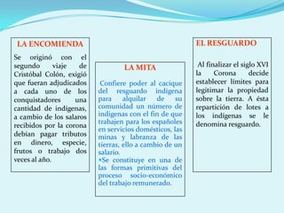 LA ENCOMIENDA                                            EL RESGUARDO
Se originó con el
segundo       viaje  de           LA MITA                 Al finalizar el siglo XVI
Cristóbal Colón, exigió                                  la     Corona       decide
que fueran adjudicados     Confiere poder al cacique     establecer límites para
a cada uno de los         del resguardo indígena         legitimar la propiedad
conquistadores      una   para     alquilar   de    su   sobre la tierra. A ésta
cantidad de indígenas,    comunidad un número de         repartición de lotes a
a cambio de los salaros   indígenas con el fin de que    los indígenas se le
                          trabajen para los españoles    denomina resguardo.
recibidos por la corona
                          en servicios domésticos, las
debían pagar tributos     minas y labranza de las
en dinero, especie,       tierras, ello a cambio de un
frutos o trabajo dos      salario.
veces al año.             Se constituye en una de
                          las formas primitivas del
                          proceso socio-económico
                          del trabajo remunerado.
 