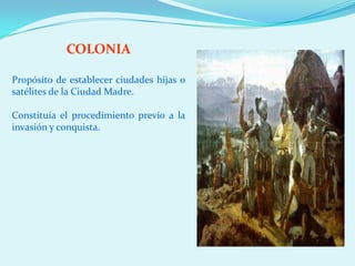COLONIA

Propósito de establecer ciudades hijas o
satélites de la Ciudad Madre.

Constituía el procedimiento previo a la
invasión y conquista.
 