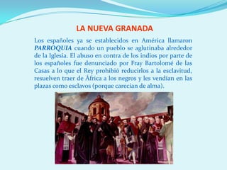 LA NUEVA GRANADA
Los españoles ya se establecidos en América llamaron
PARROQUIA cuando un pueblo se aglutinaba alrededor
de la Iglesia. El abuso en contra de los indios por parte de
los españoles fue denunciado por Fray Bartolomé de las
Casas a lo que el Rey prohibió reducirlos a la esclavitud,
resuelven traer de África a los negros y les vendían en las
plazas como esclavos (porque carecían de alma).
 