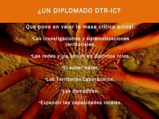 ¿UN DIPLOMADO DTR-IC?

Que pone en valor la masa crítica actual :

  •Las investigaciones y sistematizaciones
                territoriales.

 •Las redes y los socios en distintos roles.
                       
              •El saber hacer.

       •Los Territorios Laboratorios.

              •Las demandas.

    •Expandir las capacidades locales.
 