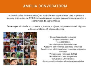 AMPLIA CONVOCATORIA

 Actores locales interesados(as) en potenciar sus capacidades para impulsar o
   
mejorar propuestas de DTR-IC innovadoras que mejoren las condiciones sociales y
                         económicas de sus territorios.

Existe especial interés en convocar a jóvenes, mujeres y representantes indígenas
                       y de comunidades afrodescendientes.


                                            •Pequeños productores locales
                                                •Emprendedores locales
                                                    •Técnicos locales
                                           •Representantes de asociaciones
                                      •Gestores comunitarios, sociales y culturales
                                  •Funcionarios públicos del nivel municipal, regional o
                                                        nacional
                                           •Profesionales y técnicos de ONG
                                           •Autoridades locales y regionales
                                               •Estudiantes universitarios
                                    •Docentes universitarios, primarios y secundarios
 