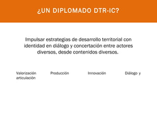 ¿UN DIPLOMADO DTR-IC?



     Impulsar estrategias de desarrollo territorial con
    identidad en diálogo y concertación entre actores
          diversos, desde contenidos diversos.


Valorización      Producción     Innovación        Diálogo y
articulación
 
