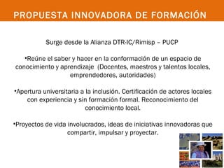 PROPUESTA INNOVADORA DE FORMACIÓN

           Surge desde la Alianza DTR-IC/Rimisp – PUCP

   •Reúne el saber y hacer en la conformación de un espacio de
conocimiento y aprendizaje (Docentes, maestros y talentos locales,
                  emprendedores, autoridades)

•Apertura universitaria a la inclusión. Certificación de actores locales
    con experiencia y sin formación formal. Reconocimiento del
                          conocimiento local.

•Proyectos de vida involucrados, ideas de iniciativas innovadoras que
                   compartir, impulsar y proyectar.
 