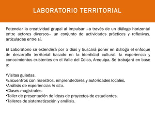 LABORATORIO TERRITORIAL

Potenciar la creatividad grupal al impulsar –a través de un diálogo horizontal
entre actores diversos– un conjunto de actividades prácticas y reflexivas,
articuladas entre sí.

El Laboratorio se extenderá por 5 días y buscará poner en diálogo el enfoque
de desarrollo territorial basado en la identidad cultural, la experiencia y
conocimientos existentes en el Valle del Colca, Arequipa. Se trabajará en base
a:
 
•Visitas guiadas.
•Encuentros con maestros, emprendedores y autoridades locales.
•Análisis de experiencias in situ.
•Clases magistrales.
•Taller de presentación de ideas de proyectos de estudiantes.
•Talleres de sistematización y análisis.
 