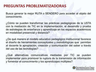 PREGUNTAS PROBLEMATIZADORAS
Busca generar la mejor RUTA o SENDERO para acceder al objeto del
conocimiento.
¿Cómo se pueden transformar las prácticas pedagógicas de la USTA
con la mediación de TIC en la implementación, el desarrollo y prueba
de estrategias de enseñanza y aprendizaje en los espacios académicos
en modalidad presencial y distancia?
¿De qué manera el modelo educativo pedagógico institucional favorece
el diseño de herramientas conceptuales y metodológicas que permitan
al docente la apropiación, creación y comunicación del saber a través
del uso de las tecnologías?
¿Qué alternativas comunicativas mediadas por TIC se pueden
implementar para promover la ruptura de la transmisión de información
y fomentar el conocimiento y los aprendizajes múltiples?
 
