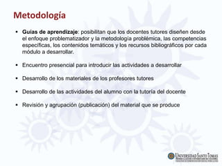 Metodología
 Guías de aprendizaje: posibilitan que los docentes tutores diseñen desde
el enfoque problematizador y la metodología problémica, las competencias
específicas, los contenidos temáticos y los recursos bibliográficos por cada
módulo a desarrollar.
 Encuentro presencial para introducir las actividades a desarrollar
 Desarrollo de los materiales de los profesores tutores
 Desarrollo de las actividades del alumno con la tutoría del docente
 Revisión y agrupación (publicación) del material que se produce
 