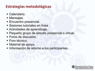Estrategias metodológicas
 Calendario.
 Mensajes.
 Encuentro presencial.
 Sesiones tutoriales en línea
 Actividades de aprendizaje.
 Pequeño grupo de estudio presencial o virtual.
 Foros de discusión.
 Foro técnico.
 Material de apoyo.
 Información de retorno a los participantes.
 