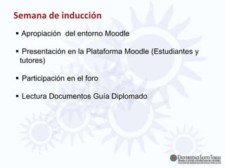 Semana de inducción
 Apropiación del entorno Moodle
 Presentación en la Plataforma Moodle (Estudiantes y
tutores)
 Participación en el foro
 Lectura Documentos Guía Diplomado
 