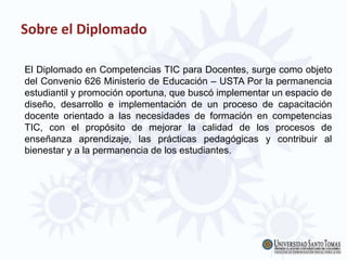 El Diplomado en Competencias TIC para Docentes, surge como objeto
del Convenio 626 Ministerio de Educación – USTA Por la permanencia
estudiantil y promoción oportuna, que buscó implementar un espacio de
diseño, desarrollo e implementación de un proceso de capacitación
docente orientado a las necesidades de formación en competencias
TIC, con el propósito de mejorar la calidad de los procesos de
enseñanza aprendizaje, las prácticas pedagógicas y contribuir al
bienestar y a la permanencia de los estudiantes.
Sobre el Diplomado
 
