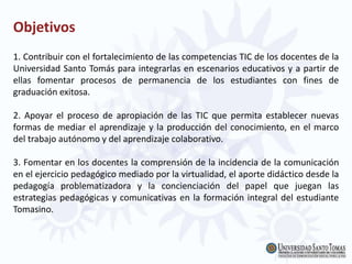 Objetivos
1. Contribuir con el fortalecimiento de las competencias TIC de los docentes de la
Universidad Santo Tomás para integrarlas en escenarios educativos y a partir de
ellas fomentar procesos de permanencia de los estudiantes con fines de
graduación exitosa.
2. Apoyar el proceso de apropiación de las TIC que permita establecer nuevas
formas de mediar el aprendizaje y la producción del conocimiento, en el marco
del trabajo autónomo y del aprendizaje colaborativo.
3. Fomentar en los docentes la comprensión de la incidencia de la comunicación
en el ejercicio pedagógico mediado por la virtualidad, el aporte didáctico desde la
pedagogía problematizadora y la concienciación del papel que juegan las
estrategias pedagógicas y comunicativas en la formación integral del estudiante
Tomasino.
 