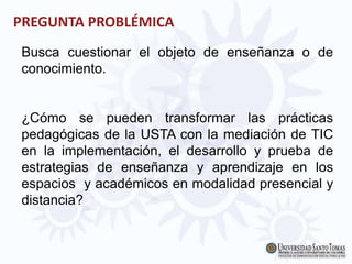 PREGUNTA PROBLÉMICA
Busca cuestionar el objeto de enseñanza o de
conocimiento.
¿Cómo se pueden transformar las prácticas
pedagógicas de la USTA con la mediación de TIC
en la implementación, el desarrollo y prueba de
estrategias de enseñanza y aprendizaje en los
espacios y académicos en modalidad presencial y
distancia?
 