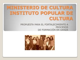 MINISTERIO DE CULTURA
 INSTITUTO POPULAR DE
              CULTURA
    PROPUESTA PARA EL FORTALECIMIENTO A
                              PROCESOS
                DE FORMACIÓN EN DANZA
 
