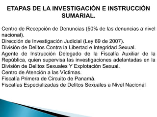 ETAPAS DE LAINVESTIGACIÓN E INSTRUCCIÓN SUMARIAL.Centro de Recepción de Denuncias (50% de las denuncias a nivel nacional).Dirección de Investigación Judicial (Ley 69 de 2007).División de Delitos Contra la Libertad e Integridad Sexual.Agente de Instrucción Delegado de la Fiscalía Auxiliar de la República, quien supervisa las investigaciones adelantadas en la División de Delitos Sexuales Y Explotación Sexual.Centro de Atención a las Víctimas.Fiscalía Primera de Circuito de Panamá.Fiscalías Especializadas de Delitos Sexuales a Nivel Nacional.