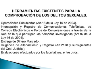 HERRAMIENTAS EXISTENTES PARA LA COMPROBACIÓN DE LOS DELITOS SEXUALES.Operaciones Encubiertas (Art.16 de la Ley 16 de 2004).Intercepción y Registro de Comunicaciones Telefónicas, de Correos Electrónicos o Foros de Conversaciones a través de la Red en la que participen las personas investigadas (Art.16 de la Ley 16 de 2004).Entrega de Dinero Marcado.Diligencia de Allanamiento y Registro (Art.2178 y subsiguientes del Cód. Judicial).Evaluaciones efectuados por los facultativos, entre otros.